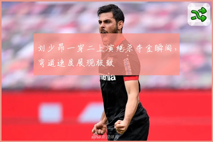 刘少昂一穿二上演绝杀夺金瞬间，弯道速度展现极致