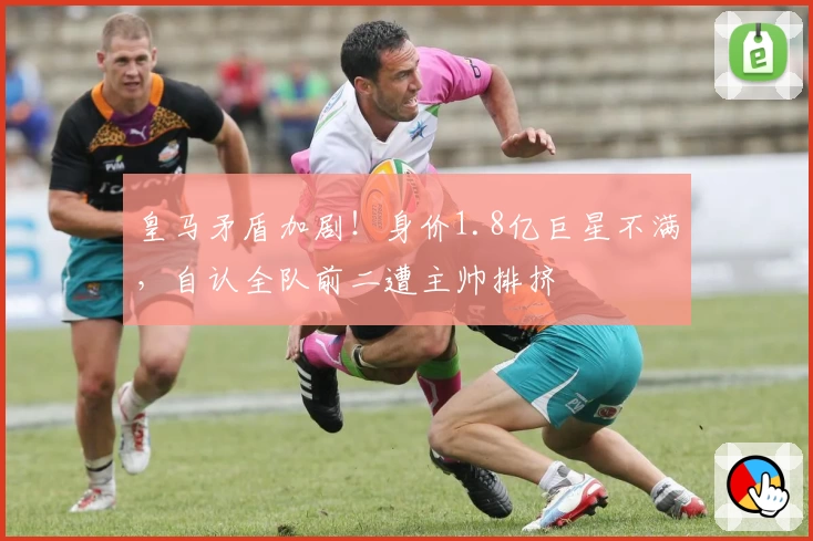 皇马矛盾加剧！身价1.8亿巨星不满，自认全队前二遭主帅排挤