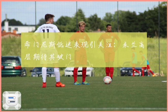 希门尼斯低迷表现引关注:米兰高层期待其破门
