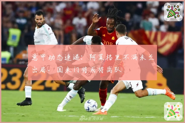 意甲动态速递：阿莱格里不满米兰出局，国米门将或将离队