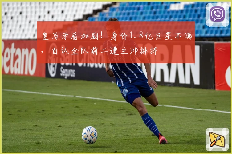 皇马矛盾加剧!身价1.8亿巨星不满,自认全队前二遭主帅排挤