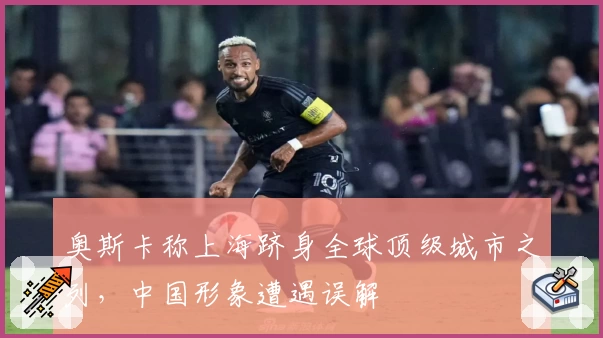 奥斯卡称上海跻身全球顶级城市之列，中国形象遭遇误解