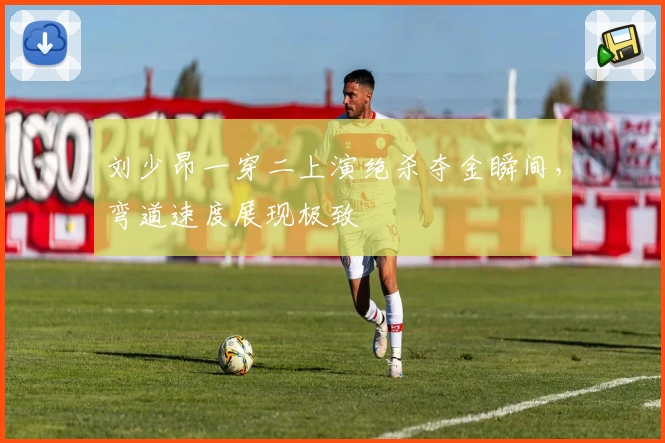 刘少昂一穿二上演绝杀夺金瞬间，弯道速度展现极致