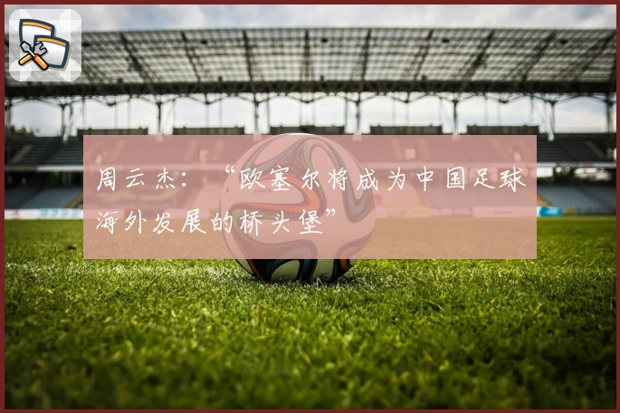 周云杰：“欧塞尔将成为中国足球海外发展的桥头堡”