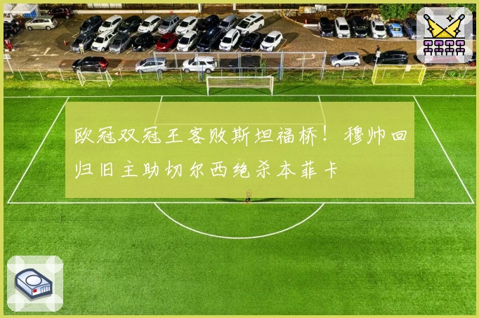 欧冠双冠王客败斯坦福桥！穆帅回归旧主助切尔西绝杀本菲卡