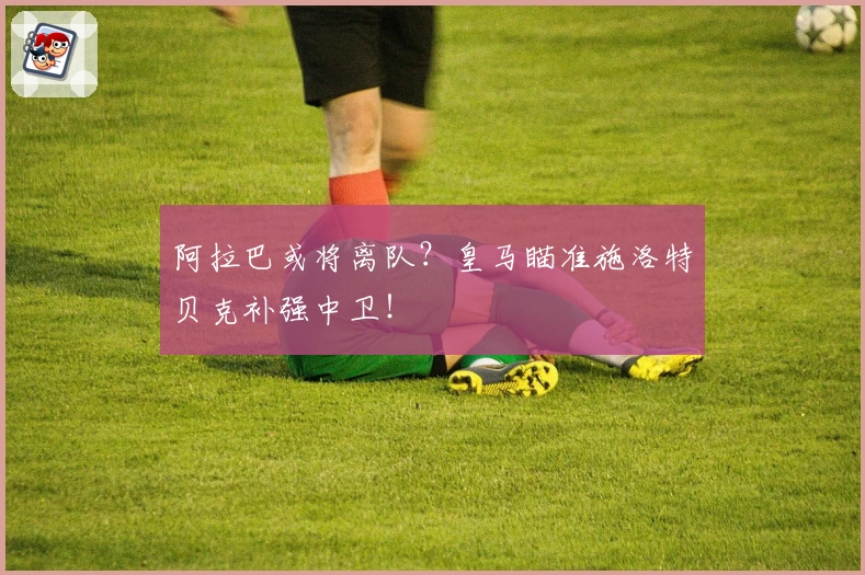 阿拉巴或将离队？皇马瞄准施洛特贝克补强中卫！