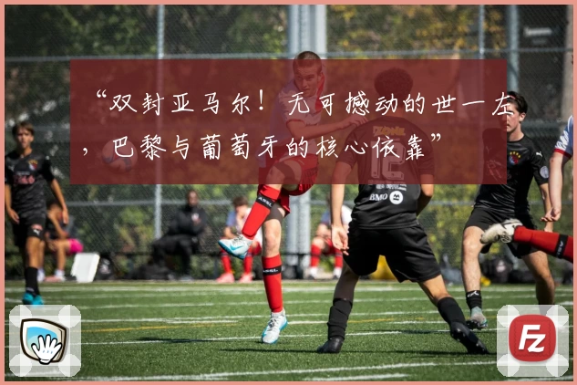 “双封亚马尔！无可撼动的世一左，巴黎与葡萄牙的核心依靠”