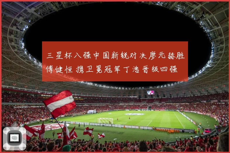 三星杯八强中国新锐对决廖元赫胜傅健恒 携卫冕冠军丁浩晋级四强