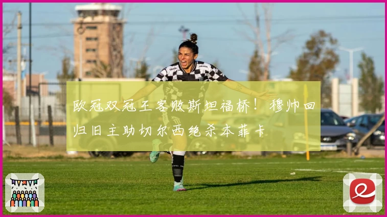 欧冠双冠王客败斯坦福桥！穆帅回归旧主助切尔西绝杀本菲卡