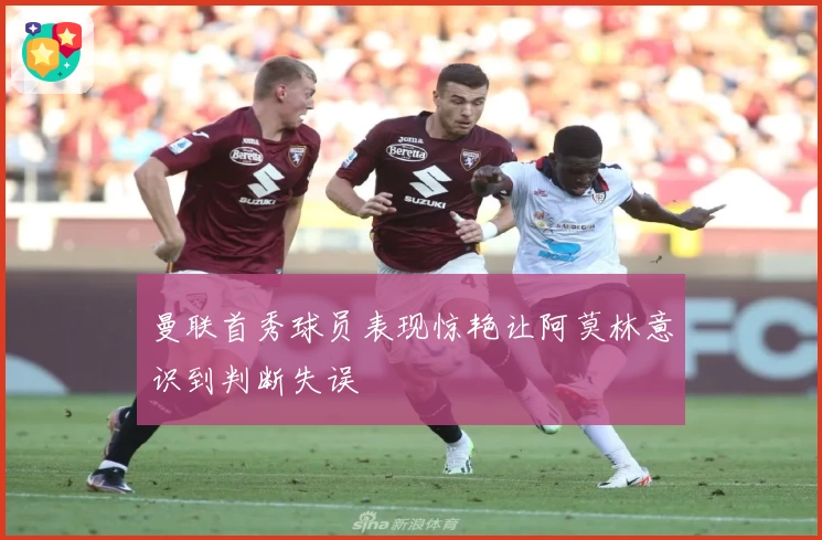 曼联首秀球员表现惊艳让阿莫林意识到判断失误